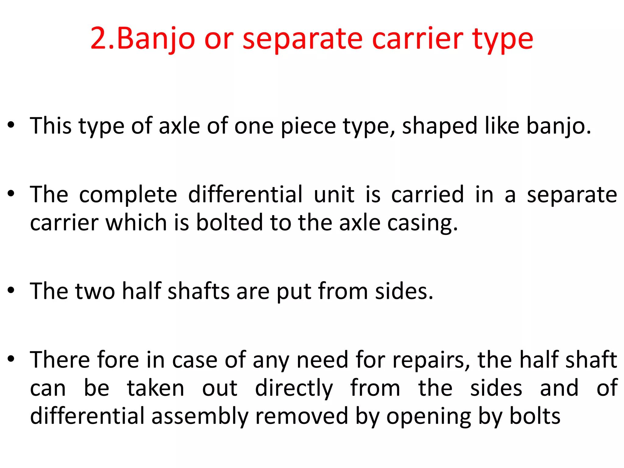 2.Banjo or separate carrier type
• This type of axle of one piece type, shaped like banjo.
• The complete differential unit is carried in a separate
carrier which is bolted to the axle casing.
• The two half shafts are put from sides.
• There fore in case of any need for repairs, the half shaft
can be taken out directly from the sides and of
differential assembly removed by opening by bolts