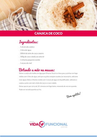 Deixe a canjica de molho em água por 8 horas. Escorra e leve para cozinhar em fogo
médio com 1 litro de água, até que os grãos estejam cozidos (se necessário, adicione
mais água). Bata o inhame cozido com 1 xícara de água no liquidiﬁcador; adicione à
canjica, junto com mel, o leite de coco e o coco ralado.
Deixe apurar por cerca de 10  minutos em fogo baixo, mexendo de vez em quando.
Pode ser servida quente ou fria.
CANJICADECOCO
Ingredientes:
Botando a mão na massa:
. 1 xícara de canjica
. 1 litro de água
. 200ml de leite de coco caseiro
. 100g de coco ralado ao natural
. 1 inhame pequeno cozido
. 1 xícara de mel
Bom apetite!
www.
.com.br
 