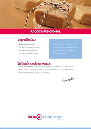 Aquecer o amendoim e o mel, levar ao liquidiﬁcador na potencia baixa. Deixar ﬁcar
pastoso , torrar a aveia em uma panela e adicionar a canela na pasta. Fazer bolinhas
e montar no formato que quiser. Fica uma delícia.
O amendoim é o ingrediente mais
procurado nessa época do ano, que
tal uma receitinha funcional com
ele? É tudo de bom!
PAÇOCAFUNCIONAL
Ingredientes:
Botando a mão na massa:
. 1 xícara de amendoim
. 3 colheres de sopa de aveia
. 1 colher de chá de canela
. 2 colheres de sopa de mel
Bom apetite!
www.
.com.br
 