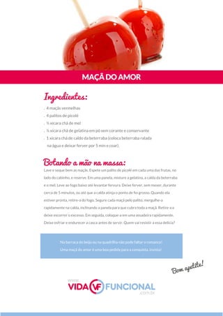 Lave e seque bem as maçãs. Espete um palito de picolé em cada uma das frutas, no
lado do cabinho, e reserve. Em uma panela, misture a gelatina, a calda da beterraba
e o mel. Leve ao fogo baixo até levantar fervura. Deixe ferver, sem mexer, durante
cerca de 5 minutos, ou até que a calda atinja o ponto de ﬁo grosso. Quando ela
estiver pronta, retire-a do fogo. Segure cada maçã pelo palito, mergulhe-a
rapidamente na calda, inclinando a panela para que cubra toda a maçã. Retire-a e
deixe escorrer o excesso. Em seguida, coloque-a em uma assadeira rapidamente. 
Deixe esfriar e endurecer a casca antes de servir. Quem vai resistir a essa delícia?
Na barraca do beijo ou na quadrilha não pode faltar o romance!
Uma maçã do amor é uma boa pedida para a conquista, invista!
MAÇÃDOAMOR
Ingredientes:
Botando a mão na massa:
. 4 maçãs vermelhas
. 4 palitos de picolé  
. ½ xícara chá de mel
. ½ xícara chá de gelatina em pó sem corante e conservante
. 1 xícara chá de caldo da beterraba (coloca beterraba ralada
na água e deixar ferver por 5 min e coar).
www.
.com.br
Bom apetite!
 