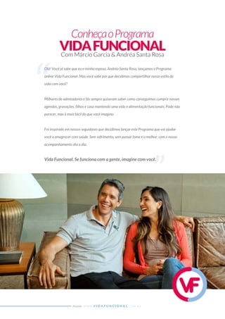 ConheçaoPrograma
VIDAFUNCIONALCom Márcio Garcia & Andréa Santa Rosa
W W W . V I D A F U N C I O N A L . C O M . B RAcesse:
Olá! Você já sabe que eu e minha esposa, Andréa Santa Rosa, lançamos o Programa
online Vida Funcional. Mas você sabe por que decidimos compartilhar nosso estilo de
vida com você?
Milhares de admiradores e fãs sempre quiseram saber como conseguimos cumprir nossas
agendas, gravações, ﬁlhos e casa mantendo uma vida e alimentação funcionais. Pode não
parecer, mas é mais fácil do que você imagina.
Foi inspirado em nossos seguidores que decidimos lançar este Programa que vai ajudar
você a emagrecer com saúde. Sem sofrimento, sem passar fome e o melhor: com o nosso
acompanhamento dia a dia.
Vida Funcional. Se funciona com a gente, imagine com você.
Olá! Você já sabe que eu e minha esposa, Andréa Santa Rosa, lançamos o Programa
Vida Funcional. Se funciona com a gente, imagine com você.
 