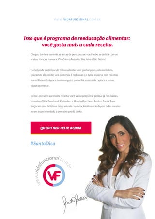 www.vidaf
uncional.com
.br
WWW.VIDAFUNCIONAL.COM.BR
Isso que é programa de reeducação alimentar:
você gosta mais a cada receita.
Chegou Junho e com ele as festas de puro prazer: você bebe, se delicia com os
pratos, dança e namora. Viva Santo Antonio, São João e São Pedro!
E você pode participar de todas as festas sem ganhar peso, pelo contrário,
você pode até perder uns quilinhos. É só baixar o e-book especial com receitas
maravilhosas da época: tem munguzá, pamonha, cuzcuz de tapioca e curau,
só para começar.
Depois de fazer a primeira receita, você vai se perguntar porque já não nasceu
fazendo o Vida Funcional. É simples: o Márcio Garcia e a Andrea Santa Rosa
lançaram esse delicioso programa de reeducação alimentar depois deles mesmo
terem experimentado e provado que dá certo.
QUERO SER FELIZ AGORA
#SantaDica
 