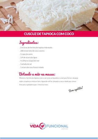 Misture a farinha de tapioca com o sal. Leve os líquidos e o mel para ferver; despeje
sobre a tapioca e misture bem. Aguarde esfriar, despeje o coco ralado por cima e
leve para a geladeira por  1 hora ou mais.
CUSCUZDETAPIOCACOMCOCO
Ingredientes:
Botando a mão na massa:
. 2 xícaras de farinha de tapioca hidratada
. 200 ml de leite de coco caseiro
. 1 copo de aveia
. 1/4 de xícara de água
. 4 colheres (sopa) de mel
. 1 pitada de sal
. 1 xícara de coco fresco ralado
Bom apetite!
www.
.com.br
 