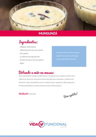 Numa panela leve ao fogo o milho branco e o leite de coco, e deixe cozinhar até o
milho ﬁcar macio (se necessário acrescente água para não deixar o caldo secar).
Adicione o mel, uma pitada de sal e a canela em pau e aguarde o caldo engrossar.
Finalize polvilhando a canela em pó na receita. Muito prático!
Nesse friozinho que tal um prato
quentinho e saboroso? Se jogue
nesse prato típico delicioso!
MUNGUNZÁ
Ingredientes:
Botando a mão na massa:
Rendimento: 2 porções
. 500g de milho banco
. 500ml de leite de coco caseiro
. Sal a gosto
. 2 colheres de sopa de mel
. Canela em pau e em pó a gosto
. Água
Bom apetite!
www.
.com.br
 