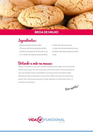 Misture as farinhas, o ovo, o sal e o azeite. Vá adicionando a água mineral e sovando
até dar o ponto, que não é nem muito seco nem muito úmido. A massa não gruda na
mão, mas também não ﬁca esfarelando. É uma massa ﬁrme e levemente úmida.
Adicione por último o fermento e misture bem. Molde suas broas do tamanho que
quiser e leve ao forno pré-aquecido, em fogo médio por uns 20 minutos. Hum... O
cheirinho é maravilhoso!
BROADEMILHO
Ingredientes:
Botando a mão na massa:
. 3/4 xícara de farinha de milho
. 3/4 xícara de farinha de grão de bico
. 2 colheres de sopa de farinha de arroz
. 1 e ½ colher de sopa de azeite de oliva
. 1 colher de chá rasa de sal
. 1 colher de chá de fermento em pó
. 6 colheres de sopa de água mineral
. 1 ovo
Bom apetite!
www.
.com.br
 