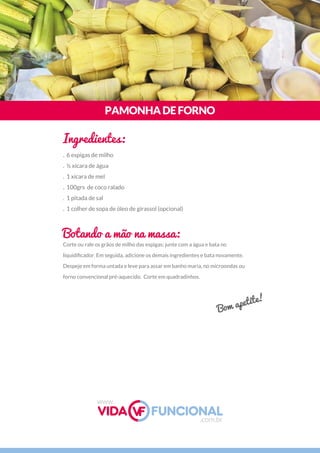 Corte ou rale os grãos de milho das espigas; junte com a água e bata no
liquidiﬁcador. Em seguida, adicione os demais ingredientes e bata novamente.
Despeje em forma untada e leve para assar em banho maria, no microondas ou
forno convencional pré-aquecido.  Corte em quadradinhos.
PAMONHADEFORNO
Ingredientes:
Botando a mão na massa:
. 6 espigas de milho
. ½ xícara de água
. 1 xícara de mel
. 100grs  de coco ralado
. 1 pitada de sal
. 1 colher de sopa de óleo de girassol (opcional)
Bom apetite!
www.
.com.br
 