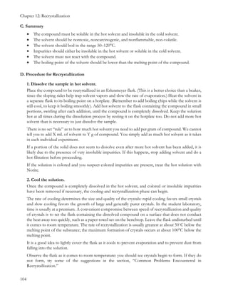 Chapter 12: Recrystallization
104
C. Summary
• The compound must be soluble in the hot solvent and insoluble in the cold solvent.
• The solvent should be nontoxic, noncarcinogenic, and nonflammable, non-volatile.
• The solvent should boil in the range 50–120°C.
• Impurities should either be insoluble in the hot solvent or soluble in the cold solvent.
• The solvent must not react with the compound.
• The boiling point of the solvent should be lower than the melting point of the compound.
D. Procedure for Recrystallization
1. Dissolve the sample in hot solvent.
Place the compound to be recrystallized in an Erlenmeyer flask. (This is a better choice than a beaker,
since the sloping sides help trap solvent vapors and slow the rate of evaporation.) Heat the solvent in
a separate flask to its boiling point on a hotplate. (Remember to add boiling chips while the solvent is
still cool, to keep it boiling smoothly). Add hot solvent to the flask containing the compound in small
portions, swirling after each addition, until the compound is completely dissolved. Keep the solution
hot at all times during the dissolution process by resting it on the hotplate too. Do not add more hot
solvent than is necessary to just dissolve the sample.
There is no set “rule” as to how much hot solvent you need to add per gram of compound. We cannot
tell you to add X mL of solvent to Y g of compound. You simply add as much hot solvent as it takes
in each individual experiment.
If a portion of the solid does not seem to dissolve even after more hot solvent has been added, it is
likely due to the presence of very insoluble impurities. If this happens, stop adding solvent and do a
hot filtration before proceeding.
If the solution is colored and you suspect colored impurities are present, treat the hot solution with
Norite.
2. Cool the solution.
Once the compound is completely dissolved in the hot solvent, and colored or insoluble impurities
have been removed if necessary, the cooling and recrystallization phase can begin.
The rate of cooling determines the size and quality of the crystals: rapid cooling favors small crystals
and slow cooling favors the growth of large and generally purer crystals. In the student laboratory,
time is usually at a premium. A convenient compromise between speed of recrystallization and quality
of crystals is to set the flask containing the dissolved compound on a surface that does not conduct
the heat away too quickly, such as a paper towel set on the benchtop. Leave the flask undisturbed until
it comes to room temperature. The rate of recrystallization is usually greatest at about 50˚C below the
melting point of the substance; the maximum formation of crystals occurs at about 100°C below the
melting point.
It is a good idea to lightly cover the flask as it cools to prevent evaporation and to prevent dust from
falling into the solution.
Observe the flask as it comes to room temperature: you should see crystals begin to form. If they do
not form, try some of the suggestions in the section, “Common Problems Encountered in
Recrystallization.”
 