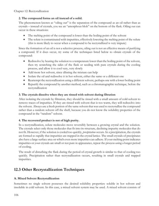 Chapter 12: Recrystallization
106
2. The compound forms an oil instead of a solid.
The phenomenon known as “oiling out” is the separation of the compound as an oil rather than as
crystals – instead of crystals, you see an “amorphous blob” on the bottom of the flask. Oiling out can
occur in these situations:
• The melting point of the compound is lower than the boiling point of the solvent
• The solute is contaminated with impurities, effectively lowering the melting point of the solute
(this is more likely to occur when a compound to be recrystallized is very impure)
Since the formation of an oil is not a selective process, oiling out is not an effective means of purifying
a compound. If it does occur, try some of the techniques listed below to obtain crystals of the
compound:
• Redissolve by heating the solution to a temperature lower than the boiling point of the solvent,
then try scratching the sides of the flask or seeding with pure crystals during the cooling
process, and allow it to cool very, very slowly
• Add more hot solvent, since diluting the mixture can help
• Isolate the oil and redissolve it in hot solvent, either the same or a different one
• Reattempt the recrystallization using a different solvent, perhaps one with a lower boiling point
• Repurify the compound by another method, such as a chromatographic technique, before the
recrystallization
3. The crystals dissolve when they are rinsed with solvent during filtration
After isolating the crystals by filtration, they should be rinsed with a small amount of cold solvent to
remove traces of impurities. If they are rinsed with solvent that is too warm, they will redissolve into
the solvent. Always use a fresh portion of the same solvent that was used to recrystallize the compound
rather than a random solvent off the shelf, because you do not know the solubility properties of the
compound in the “random” solvent.
4. The recovered product is not of high purity.
In a recrystallization, solute molecules move reversibly between a growing crystal and the solution.
The crystals select only those molecules that fit into its structure, declining impurity molecules that do
not fit. However, if the solution is cooled too quickly, precipitation occurs. In a precipitation, the crystals
are formed so rapidly that impurities are trapped in the crystal lattice. The small crystals of precipitates
also have a large surface area on which even more impurities can adhere. If your melting point indicates
impurities or your crystals are small or not pure in appearance, repeat the process using a longer period
of cooling.
The result of disturbing the flask during the period of crystal growth is similar to that of cooling too
quickly. Precipitation rather than recrystallization occurs, resulting in small crystals and trapped
impurities.
12.3 Other Recrystallization Techniques
A. Mixed Solvent Recrystallization
Sometimes no single solvent possesses the desired solubility properties: soluble in hot solvent and
insoluble in cold solvent. In this case, a mixed solvent system may be used. A mixed solvent consists of
 