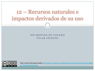 I E S M O N T E S D E T O L E D O
P I L A R I N I E S T O
12 – Recursos naturales e
impactos derivados de su uso
This work is licensed under a Creative Commons Attribution-NonCommercial-ShareAlike
3.0 Unported License.
 