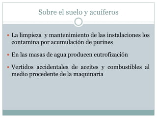 Sobre el suelo y acuíferos
 La limpieza y mantenimiento de las instalaciones los
contamina por acumulación de purines
 En las masas de agua producen eutrofización
 Vertidos accidentales de aceites y combustibles al
medio procedente de la maquinaria
 
