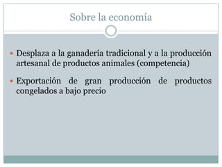 Sobre la economía
 Desplaza a la ganadería tradicional y a la producción
artesanal de productos animales (competencia)
 Exportación de gran producción de productos
congelados a bajo precio
 