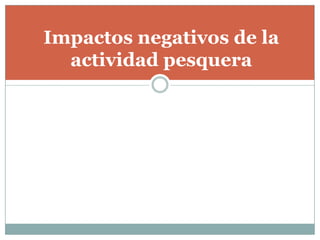 Impactos negativos de la
actividad pesquera
 