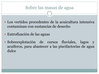 Sobre las masas de agua
 Los vertidos procedentes de la acuicultura intensiva
contaminan con sustancias de desecho
 Eutrofización de las aguas
 Sobreexplotación de cursos fluviales, lagos y
acuíferos, para abastecer a las piscifactorías de agua
dulce
 