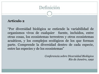 Definición
Artículo 2
“Por diversidad biológica se entiende la variabilidad de
organismos vivos de cualquier fuente, incluidos, entre
otras cosas, los ecosistemas terrestres y otros ecosistemas
acuáticos, y los complejos ecológicos de los que forman
parte. Comprende la diversidad dentro de cada especie,
entre las especies y de los ecosistemas”
Conferencia sobre Diversidad Biológica
Río de Janeiro, 1992
 