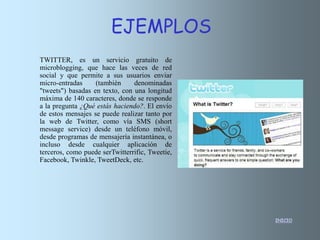 INICIO
TWITTER, es un servicio gratuito de
microblogging, que hace las veces de red
social y que permite a sus usuarios enviar
micro-entradas (también denominadas
"tweets") basadas en texto, con una longitud
máxima de 140 caracteres, donde se responde
a la pregunta ¿Qué estás haciendo?. El envío
de estos mensajes se puede realizar tanto por
la web de Twitter, como vía SMS (short
message service) desde un teléfono móvil,
desde programas de mensajería instantánea, o
incluso desde cualquier aplicación de
terceros, como puede serTwitterrific, Tweetie,
Facebook, Twinkle, TweetDeck, etc.
EJEMPLOS
 