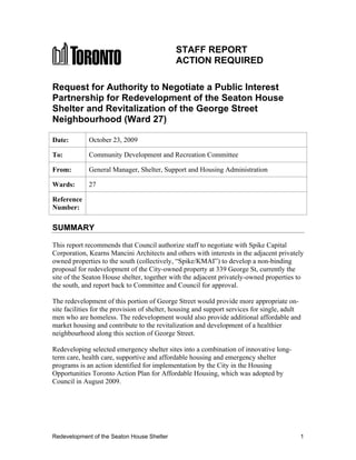 STAFF REPORT
                                             ACTION REQUIRED

Request for Authority to Negotiate a Public Interest
Partnership for Redevelopment of the Seaton House
Shelter and Revitalization of the George Street
Neighbourhood (Ward 27)

Date:        October 23, 2009

To:          Community Development and Recreation Committee

From:        General Manager, Shelter, Support and Housing Administration

Wards:       27

Reference
Number:

SUMMARY

This report recommends that Council authorize staff to negotiate with Spike Capital
Corporation, Kearns Mancini Architects and others with interests in the adjacent privately
owned properties to the south (collectively, “Spike/KMAI”) to develop a non-binding
proposal for redevelopment of the City-owned property at 339 George St, currently the
site of the Seaton House shelter, together with the adjacent privately-owned properties to
the south, and report back to Committee and Council for approval.

The redevelopment of this portion of George Street would provide more appropriate on-
site facilities for the provision of shelter, housing and support services for single, adult
men who are homeless. The redevelopment would also provide additional affordable and
market housing and contribute to the revitalization and development of a healthier
neighbourhood along this section of George Street.

Redeveloping selected emergency shelter sites into a combination of innovative long-
term care, health care, supportive and affordable housing and emergency shelter
programs is an action identified for implementation by the City in the Housing
Opportunities Toronto Action Plan for Affordable Housing, which was adopted by
Council in August 2009.




Redevelopment of the Seaton House Shelter                                                  1
 