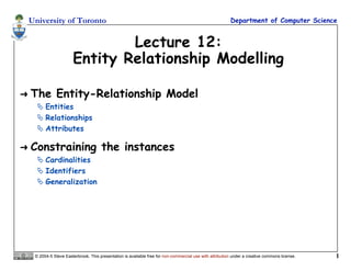 University of Toronto Department of Computer Science
© 2004-5 Steve Easterbrook. This presentation is available free for non-commercial use with attribution under a creative commons license. 1
Lecture 12:
Entity Relationship Modelling
 The Entity-Relationship Model
 Entities
 Relationships
 Attributes
 Constraining the instances
 Cardinalities
 Identifiers
 Generalization
 