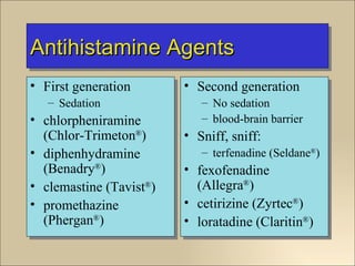 Antihistamine Agents
• First generation       • Second generation
   – Sedation               – No sedation
• chlorpheniramine          – blood-brain barrier
  (Chlor-Trimeton®)      • Sniff, sniff:
• diphenhydramine           – terfenadine (Seldane®)
  (Benadry®)             • fexofenadine
• clemastine (Tavist®)     (Allegra®)
• promethazine           • cetirizine (Zyrtec®)
  (Phergan®)             • loratadine (Claritin®)
 