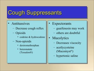 Cough Suppressants
• Antitussives                  • Expectorants
   – Decrease cough reflex        – guaifenesin may work
   – Opioids                      – others are doubtful
      • codeine & hydrocodone   • Mucolytics
   – Non-opioids                  – Decreases viscocity
      • dextromethorphan
                                  – acetlycysteine
      • benzonatate
        (Tessalon®)                 (Mucomyst®)
                                  – hypertonic saline
 
