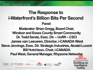 The Response to
    i-Waterfront’s Billion Bits Per Second
                            Panel:
           Moderator: Brian Gregg, Board Chair,
       Windsor and Essex County Smart Community
         Dr. Todd Sands, Exec. Dir. – UofW – CSCI
      James van Leeuwen, Director, i-CANADA West
Steve Jennings, Exec. Dir. Strategic Industries, Alcatel-Lucent
              Bill Hutchison, Chair, i-CANADA
      Paul West, General Manager, Rhyzome Networks
 
