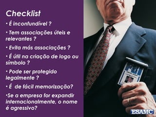 Checklist
• É inconfundível ?
• Tem associações úteis e
relevantes ?
• Evita más associações ?
• É útil na criação de logo ou
símbolo ?
• Pode ser protegido
legalmente ?
• É de fácil memorização?
•Se a empresa for expandir
internacionalmente, o nome
é agressivo?
 