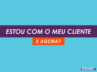ESTOU COM O MEU CLIENTE
E AGORA?
 