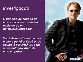 Investigação
O trabalho de criação de
uma marca se assemelha
muito ao de um
detetive/investigador.
Você deve estar apto a criar
o crime perfeito! Você e sua
equipe é REPONSÁVEL pela
representação visual de
uma empresa.
 