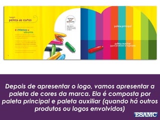 Depois de apresentar o logo, vamos apresentar a
paleta de cores da marca. Ela é composta por
paleta principal e paleta auxiliar (quando há outros
produtos ou logos envolvidos)
 