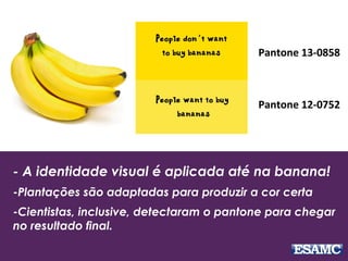 - A identidade visual é aplicada até na banana!
-Plantações são adaptadas para produzir a cor certa
-Cientistas, inclusive, detectaram o pantone para chegar
no resultado final.
Pantone 13-0858
Pantone 12-0752
 