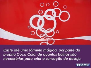 Existe até uma fórmula mágica, por parte da
própria Coca Cola, de quantas bolhas são
necessárias para criar a sensação de desejo.
 
