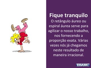 Fique tranquilo
O retângulo áureo ou
espiral áurea serve para
agilizar o nosso trabalho,
nos fornecendo a
proporção exata. Várias
vezes nós já chegamos
neste resultado de
maneira irracional.
 