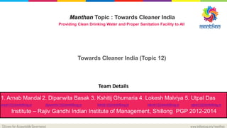 Citizens for Accountable Governance www.indiancag.org/manthan
Manthan Topic : Towards Cleaner India
Providing Clean Drinking Water and Proper Sanitation Facility to All
Towards Cleaner India (Topic 12)
Team Details
1. Arnab Mandal 2. Dipanwita Basak 3. Kshitij Ghumaria 4. Lokesh Malviya 5. Utpal Das
arnab12@iimshillong.in dipanwita12@iimshillong.in kshitij12@iimshillong.in lokesh12@iimshillong.in utpal12@iimshillong.in
Institute – Rajiv Gandhi Indian Institute of Management, Shillong PGP 2012-2014
 