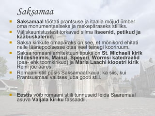 Saksamaal  töötati prantsuse ja itaalia mõjud ümber oma monumentaalseks ja raskepäraseks stiiliks.  Väliskaunistustest torkavad silma  liseenid, petikud ja kääbuskaleriid.   Saksa kirikute omapäraks on see, et mõnikord ehitati neile läänepoolsesse otsa veel teinegi kooriruum. Saksa romaani arhitektuuri tipuks on  St. Michaeli kirik Hildesheimis ,  Mainzi ,  Speyeri ,  Wormsi   katedraalid  (pea- ehk toomkirikud) ja  Maria Laachi kloostri kirik  Reini jõe ääres. Romaani stiil püsis Saksamaal kaua: ka siis, kui Prantsusmaal valitses juba gooti stiil. Eestis  võib romaani stiili  tunnuseid leida Saaremaal asuva  Valjala kiriku  fassaadil. Saksamaa 