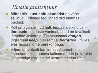 Mittekiriklikust ehituskunstist  on vähe säilinud. Tolleaegsed linnad olid enamasti puidust.  Küll on aga säilinud hulk feodaalide kindlusi -  linnuseid . Linnuste vanimad osad on tavaliselt jämedad kivitornid (Prantsusmaal  donjon ,  Inglismaal  keep , Saksamaal  bergfried ), milles elas feodaal oma perekonnaga.  Hiljem ümbritseti tornlinnused järjest keerukamaks muutuva kaitsemüüride ja -tornide süsteemiga ning ehitati avaramad eluruumid.    Ilmalik arhitektuur 
