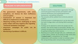 Problems, Challenges and Solutions:
• The government departments, with some
exceptions, are famous for their inefficiency
and corruption.
• Involvement of women is important but
difficult to implement in certain parts.
• Obtaining funding will be challenging as many
policy makers still have negative idea regarding
“Universal Sanitation Campaign”.
• Awareness campaigns for public can be
ineffective.
• Monitoring of problems is difficult.
• We plan to build an independent organization through
community-government-private participation with
minimal interference from existing government
bureaucracy and political influences.
• The accounts will be audited time to time by external
auditors .
• Involving women is challenging but it can be done with
the help of village elders and existing NGOs working in
this area.
• Funding can be obtained as when the people see the
benefits, they will be happy to participate. Besides, our
initiative also generates employment which can be used
for getting funding from other sources.
• Reaching out to public through talks, etc. is definitely not
a viable option. Instead, we are going to stage street plays
(“nukkad natak”), competitions, etc. through
collaboration with societies in order to inculcate values
like saving drinking water and promoting sanitation.
SOLUTIONSPROBLEMS IN IMPLEMENTATION
 