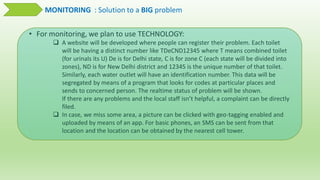 • For monitoring, we plan to use TECHNOLOGY:
 A website will be developed where people can register their problem. Each toilet
will be having a distinct number like TDeCND12345 where T means combined toilet
(for urinals its U) De is for Delhi state, C is for zone C (each state will be divided into
zones), ND is for New Delhi district and 12345 is the unique number of that toilet.
Similarly, each water outlet will have an identification number. This data will be
segregated by means of a program that looks for codes at particular places and
sends to concerned person. The realtime status of problem will be shown.
If there are any problems and the local staff isn’t helpful, a complaint can be directly
filed.
 In case, we miss some area, a picture can be clicked with geo-tagging enabled and
uploaded by means of an app. For basic phones, an SMS can be sent from that
location and the location can be obtained by the nearest cell tower.
MONITORING : Solution to a BIG problem
 