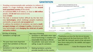 SANITATION
• Providing environmentally-safe sanitation to millions of
people is a huge challenge, especially in the second
most populated country of the world.
• An estimated 55% of all Indians, or close to 600 million
people, still do not have access to any
kind of toilet
• The task is rendered further difficult by the fact that
new technologies, which challenge people’s traditions
and beliefs, are generally not accepted well
• To address the problem of sanitation, we need a multi-
pronged strategy with changes in policy, introduction of
new technologies and changing the mind-set of public
and policy makers.
1% 2% 5%4% 9%
15%14%
22%
24%
38%
57%
74%
94%
94%
98%
1991-1992 1998-1999 2005-2006
Percentageofhouseholdswithtoilets
Year
Poorest quntile 2nd poorest Middle 2nd Richest Richest Quntile
“Sanitation services for the lowest income
group improved the least between 1992–93
and 2005–06. Instead, much of the advances
have been enjoyed by the middle and upper-
middle classes.”
: Asian Development Bank
Old Way of thinking
• Sanitation is of high cost
• The poor have more important
needs than sanitation so they can
afford it
• Sanitation is not a high priority for
Government
New way of thinking
• Sanitation is affordable when right
kind of technology is installed and
reasonable financing is offered.
• Households –even poor ones are
willing to pay for sanitation.
• Making Sanitation a priority
provides benefits to the country
 