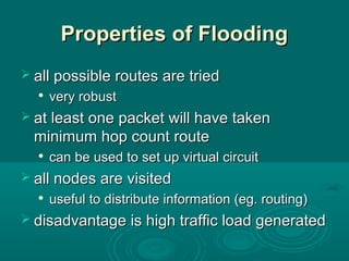 Properties of FloodingProperties of Flooding
 all possible routes are triedall possible routes are tried

very robustvery robust
 at least one packet will have takenat least one packet will have taken
minimum hop count routeminimum hop count route

can be used to set up virtual circuitcan be used to set up virtual circuit
 all nodes are visitedall nodes are visited

useful to distribute information (eg. routing)useful to distribute information (eg. routing)
 disadvantage is high traffic load generateddisadvantage is high traffic load generated
 