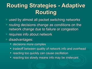 Routing Strategies - AdaptiveRouting Strategies - Adaptive
RoutingRouting
 used by almost all packet switching networksused by almost all packet switching networks
 routing decisions change as conditions on therouting decisions change as conditions on the
network change due to failure or congestionnetwork change due to failure or congestion
 requires info about networkrequires info about network
 disadvantages:disadvantages:

decisions more complexdecisions more complex

tradeoff between quality of network info and overheadtradeoff between quality of network info and overhead

reacting too quickly can cause oscillationreacting too quickly can cause oscillation

reacting too slowly means info may be irrelevantreacting too slowly means info may be irrelevant
 