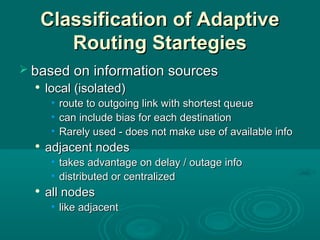 Classification of AdaptiveClassification of Adaptive
Routing StartegiesRouting Startegies
 based on information sourcesbased on information sources

local (isolated)local (isolated)
• route to outgoing link with shortest queueroute to outgoing link with shortest queue
• can include bias for each destinationcan include bias for each destination
• Rarely used - does not make use of available infoRarely used - does not make use of available info

adjacent nodesadjacent nodes
• takes advantage on delay / outage infotakes advantage on delay / outage info
• distributed or centralizeddistributed or centralized

all nodesall nodes
• like adjacentlike adjacent
 