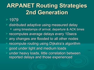ARPANET Routing StrategiesARPANET Routing Strategies
2nd Generation2nd Generation
 19791979
 distributed adaptive using measured delaydistributed adaptive using measured delay

using timestamps of arrival, departure & ACK timesusing timestamps of arrival, departure & ACK times
 recomputes average delays every 10secsrecomputes average delays every 10secs
 any changes are flooded to all other nodesany changes are flooded to all other nodes
 recompute routing using Dijkstra’s algorithmrecompute routing using Dijkstra’s algorithm
 good under light and medium loadsgood under light and medium loads
 under heavy loads, little correlation betweenunder heavy loads, little correlation between
reported delays and those experiencedreported delays and those experienced
 