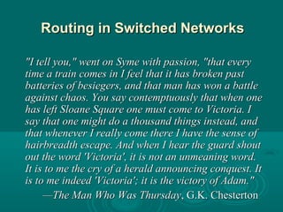 Routing in Switched NetworksRouting in Switched Networks
"I tell you," went on Syme with passion, "that every"I tell you," went on Syme with passion, "that every
time a train comes in I feel that it has broken pasttime a train comes in I feel that it has broken past
batteries of besiegers, and that man has won a battlebatteries of besiegers, and that man has won a battle
against chaos. You say contemptuously that when oneagainst chaos. You say contemptuously that when one
has left Sloane Square one must come to Victoria. Ihas left Sloane Square one must come to Victoria. I
say that one might do a thousand things instead, andsay that one might do a thousand things instead, and
that whenever I really come there I have the sense ofthat whenever I really come there I have the sense of
hairbreadth escape. And when I hear the guard shouthairbreadth escape. And when I hear the guard shout
out the word 'Victoria', it is not an unmeaning word.out the word 'Victoria', it is not an unmeaning word.
It is to me the cry of a herald announcing conquest. ItIt is to me the cry of a herald announcing conquest. It
is to me indeed 'Victoria'; it is the victory of Adam."is to me indeed 'Victoria'; it is the victory of Adam."
——The Man Who Was ThursdayThe Man Who Was Thursday, G.K. Chesterton, G.K. Chesterton
 