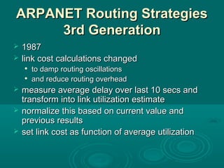 ARPANET Routing StrategiesARPANET Routing Strategies
3rd Generation3rd Generation
 19871987
 link cost calculations changedlink cost calculations changed

to damp routing oscillationsto damp routing oscillations

and reduce routing overheadand reduce routing overhead
 measure average delay over last 10 secs andmeasure average delay over last 10 secs and
transform into link utilization estimatetransform into link utilization estimate
 normalize this based on current value andnormalize this based on current value and
previous resultsprevious results
 set link cost as function of average utilizationset link cost as function of average utilization
 
