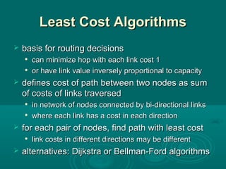 Least Cost AlgorithmsLeast Cost Algorithms
 basis for routing decisionsbasis for routing decisions

can minimize hop with each link cost 1can minimize hop with each link cost 1

or have link value inversely proportional to capacityor have link value inversely proportional to capacity
 dedefines cost of path between two nodes as sumfines cost of path between two nodes as sum
of costs of links traversedof costs of links traversed

in network of nodes connected by bi-directional linksin network of nodes connected by bi-directional links

where ewhere each link has a cost in each directionach link has a cost in each direction
 for each pair of nodes, find path with least costfor each pair of nodes, find path with least cost

link costs in different directions may be differentlink costs in different directions may be different
 alternatives:alternatives: Dijkstra or Bellman-Ford algorithmsDijkstra or Bellman-Ford algorithms
 
