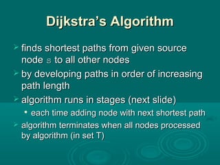 Dijkstra’s AlgorithmDijkstra’s Algorithm
 finds shortest paths from given sourcefinds shortest paths from given source
nodenode ss to all other nodesto all other nodes
 by developing paths in order of increasingby developing paths in order of increasing
path lengthpath length
 algorithm runs in stages (next slide)algorithm runs in stages (next slide)

each time adding node with next shortest patheach time adding node with next shortest path
 algorithmalgorithm terminates when all nodes processedterminates when all nodes processed
by algorithm (in set T)by algorithm (in set T)
 