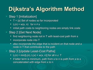 Dijkstra’s Algorithm MethodDijkstra’s Algorithm Method
 Step 1Step 1 [Initialization][Initialization]

T = {s}T = {s} SSet of nodes so far incorporatedet of nodes so far incorporated

L(n) = w(s, n) for n ≠ sL(n) = w(s, n) for n ≠ s

initialinitial path costs to neighboring nodes are simply link costspath costs to neighboring nodes are simply link costs
 StepStep 22 [Get Next Node][Get Next Node]

find neighboring node not in Tfind neighboring node not in T withwith least-cost path from sleast-cost path from s

inincorporate node into Tcorporate node into T

also incorporate the edge that is incident on that node and aalso incorporate the edge that is incident on that node and a
node in T that contributes to the pathnode in T that contributes to the path
 StepStep 33 [Update Least-Cost Paths][Update Least-Cost Paths]

L(n) = min[L(n), L(x) + w(x, n)]L(n) = min[L(n), L(x) + w(x, n)] for all nfor all n ∉∉ TT

if latter term is minimum, path from s to n is path from s to xif latter term is minimum, path from s to n is path from s to x
concatenated with edge from x to nconcatenated with edge from x to n
 