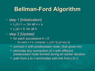Bellman-Ford AlgorithmBellman-Ford Algorithm
 stepstep 1 [Initialization]1 [Initialization]
 LL00(n) =(n) = ∞∞, for all n, for all n ≠≠ ss
 LLhh(s) = 0, for all h(s) = 0, for all h
 stepstep 2 [Update]2 [Update]

for each successive hfor each successive h ≥≥ 00
• for each n ≠ s, compute:for each n ≠ s, compute: LLh+1h+1((nn)=)=minmin
jj[[LLhh((jj)+)+ww((j,nj,n)])]

connect n with predecessor node j that gives minconnect n with predecessor node j that gives min

eliminateeliminate any connection of n with differentany connection of n with different
predecessor node formed during an earlier iterationpredecessor node formed during an earlier iteration

pathpath from s to n terminates with link from j to nfrom s to n terminates with link from j to n
 