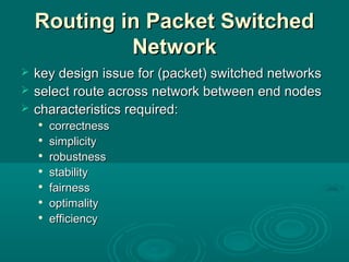 RoutingRouting in Packet Switchedin Packet Switched
NetworkNetwork
 key design issue for (packet) switched networkskey design issue for (packet) switched networks
 select route across network between end nodesselect route across network between end nodes
 characteristics required:characteristics required:

correctnesscorrectness

simplicitysimplicity

robustnessrobustness

stabilitystability

fairnessfairness

optimalityoptimality

efficiencyefficiency
 