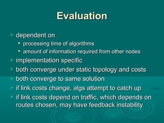 EvaluationEvaluation
 dependent ondependent on

processing time of algorithmsprocessing time of algorithms

amount of information required from other nodesamount of information required from other nodes
 implementation specificimplementation specific
 both converge under static topology and costsboth converge under static topology and costs
 both converge to same solutionboth converge to same solution
 if link costs change, algs attempt to catch upif link costs change, algs attempt to catch up
 if link costs depend on traffic, which depends onif link costs depend on traffic, which depends on
routes chosen, may have feedback instabilityroutes chosen, may have feedback instability
 