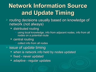 Network Information SourceNetwork Information Source
and Update Timingand Update Timing
 routing decisions usually based on knowledge ofrouting decisions usually based on knowledge of
network (not always)network (not always)

distributed routingdistributed routing
• using local knowledge, info from adjacent nodes, info from allusing local knowledge, info from adjacent nodes, info from all
nodes on a potential routenodes on a potential route

central routingcentral routing
• collect info from all nodescollect info from all nodes
 issue of update timingissue of update timing

when is network info held by nodes updatedwhen is network info held by nodes updated

fixed - never updatedfixed - never updated

adaptive - regular updatesadaptive - regular updates
 